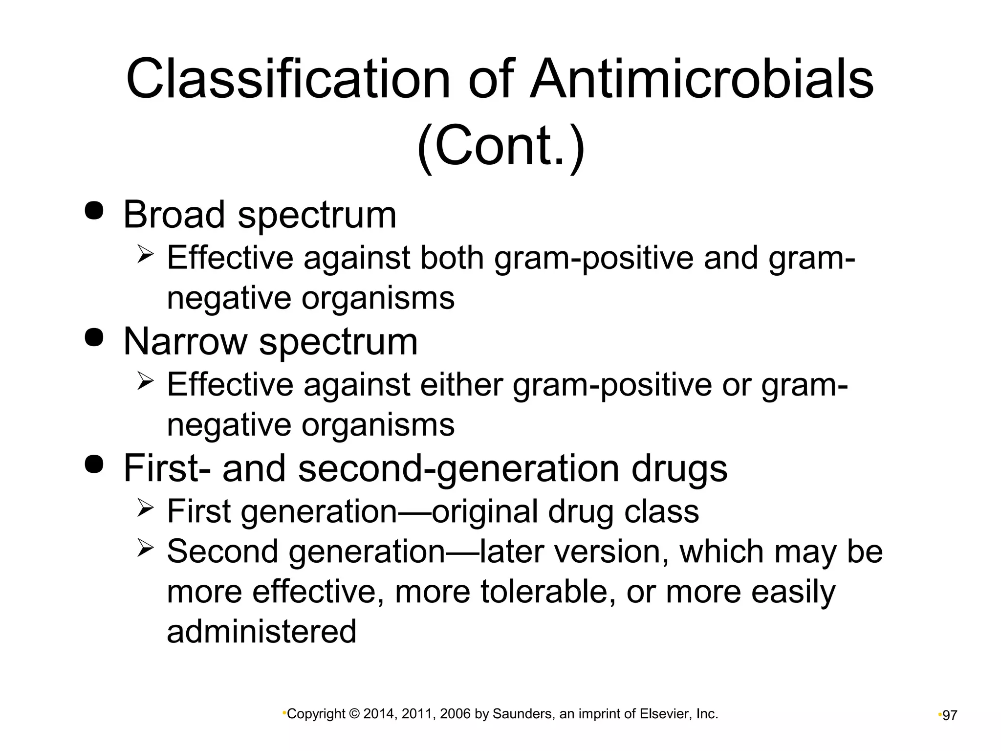 Classification of Antimicrobials 
(Cont.) 
 Broad spectrum 
 Effective against both gram-positive and gram-negative 
organisms 
 Narrow spectrum 
 Effective against either gram-positive or gram-negative 
organisms 
 First- and second-generation drugs 
 First generation—original drug class 
 Second generation—later version, which may be 
more effective, more tolerable, or more easily 
administered 
•Copyright © 2014, 2011, 2006 by Saunders, an imprint of Elsevier, Inc. •97 
 