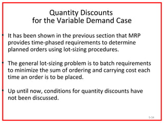 Quantity Discounts
           for the Variable Demand Case
• It has been shown in the previous section that MRP
  provides time-phased requirements to determine
  planned orders using lot-sizing procedures.

• The general lot-sizing problem is to batch requirements
  to minimize the sum of ordering and carrying cost each
  time an order is to be placed.

• Up until now, conditions for quantity discounts have
  not been discussed.

                                                         5-34
 