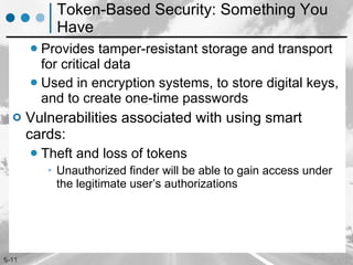 Token-Based Security: Something You Have Provides tamper-resistant storage and transport for critical data  Used in encryption systems, to store digital keys, and to create one-time passwords Vulnerabilities associated with using smart cards: Theft and loss of tokens  Unauthorized finder will be able to gain access under the legitimate user’s authorizations 