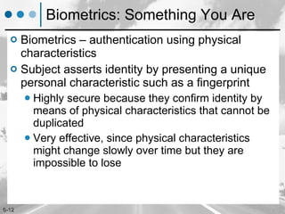 Biometrics: Something You Are Biometrics – authentication using physical characteristics Subject asserts identity by presenting a unique personal characteristic such as a fingerprint Highly secure because they confirm identity by means of physical characteristics that cannot be duplicated Very effective, since physical characteristics might change slowly over time but they are impossible to lose 