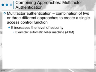 Combining Approaches: Multifactor Authentication Multifactor authentication – combination of two or three different approaches to create a single access control function  It increases the level of security Example: automatic teller machine (ATM)  