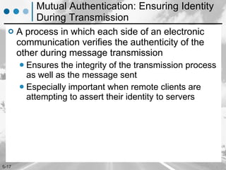 Mutual Authentication: Ensuring Identity During Transmission A process in which each side of an electronic communication verifies the authenticity of the other during message transmission  Ensures the integrity of the transmission process as well as the message sent Especially important when remote clients are attempting to assert their identity to servers 