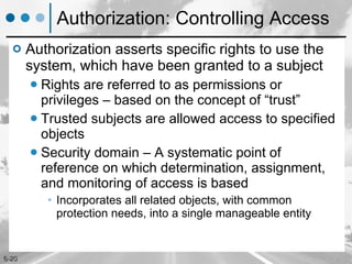 Authorization: Controlling Access Authorization asserts specific rights to use the system, which have been granted to a subject Rights are referred to as permissions or privileges – based on the concept of “trust”  Trusted subjects are allowed access to specified objects  Security domain – A systematic point of reference on which determination, assignment, and monitoring of access is based Incorporates all related objects, with common protection needs, into a single manageable entity  