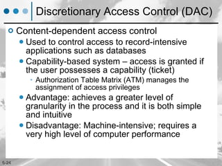 Discretionary Access Control (DAC) Content-dependent access control Used to control access to record-intensive applications such as databases Capability-based system – access is granted if the user possesses a capability (ticket) Authorization Table Matrix (ATM) manages the assignment of access privileges Advantage: achieves a greater level of granularity in the process and it is both simple and intuitive Disadvantage: Machine-intensive; requires a very high level of computer performance 