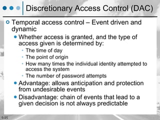 Discretionary Access Control (DAC) Temporal access control – Event driven and dynamic Whether access is granted, and the type of access given is determined by: The time of day The point of origin How many times the individual identity attempted to access the system The number of password attempts Advantage: allows anticipation and protection from undesirable events Disadvantage: chain of events that lead to a given decision is not always predictable 