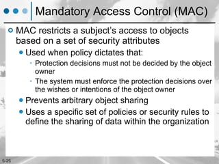 Mandatory Access Control (MAC) MAC restricts a subject’s access to objects based on a set of security attributes Used when policy dictates that: Protection decisions must not be decided by the object owner The system must enforce the protection decisions over the wishes or intentions of the object owner Prevents arbitrary object sharing Uses a specific set of policies or security rules to define the sharing of data within the organization 