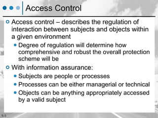 Access Control Access control – describes the regulation of interaction between subjects and objects within a given environment Degree of regulation will determine how comprehensive and robust the overall protection scheme will be With information assurance: Subjects are people or processes Processes can be either managerial or technical Objects can be anything appropriately accessed by a valid subject 
