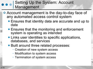 Setting Up the System: Account Management Account management is the day-to-day face of any automated access control system Ensures that identity data are accurate and up to date Ensures that the monitoring and enforcement system is operating as intended Links user identities to specific applications, databases, and services Built around three related processes: Creation of new system access Modification to system access Termination of system access 