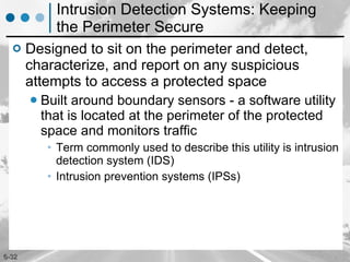 Intrusion Detection Systems: Keeping the Perimeter Secure Designed to sit on the perimeter and detect, characterize, and report on any suspicious attempts to access a protected space Built around boundary sensors - a software utility that is located at the perimeter of the protected space and monitors traffic  Term commonly used to describe this utility is intrusion detection system (IDS) Intrusion prevention systems (IPSs) 