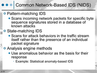 Common Network-Based IDS (NIDS) Pattern-matching IDS Scans incoming network packets for specific byte sequence signatures stored in a database of known attacks State-matching IDS Scans for attack behaviors in the traffic stream itself rather than the presence of an individual packet signature Analysis engine methods Use anomalous behavior as the basis for their response Example: Statistical anomaly-based IDS 