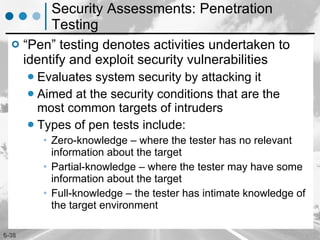 Security Assessments: Penetration Testing “Pen” testing denotes activities undertaken to identify and exploit security vulnerabilities Evaluates system security by attacking it Aimed at the security conditions that are the most common targets of intruders Types of pen tests include: Zero-knowledge – where the tester has no relevant information about the target Partial-knowledge – where the tester may have some information about the target Full-knowledge – the tester has intimate knowledge of the target environment 