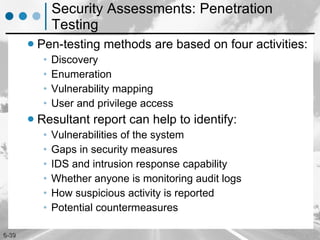 Security Assessments: Penetration Testing Pen-testing methods are based on four activities: Discovery Enumeration Vulnerability mapping User and privilege access Resultant report can help to identify: Vulnerabilities of the system Gaps in security measures IDS and intrusion response capability Whether anyone is monitoring audit logs How suspicious activity is reported Potential countermeasures 