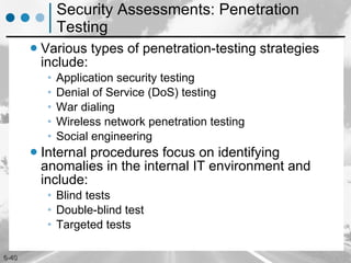 Security Assessments: Penetration Testing Various types of penetration-testing strategies include: Application security testing Denial of Service (DoS) testing War dialing Wireless network penetration testing Social engineering Internal procedures focus on identifying anomalies in the internal IT environment and include:  Blind tests Double-blind test Targeted tests 