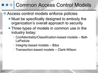 Common Access Control Models Access control models enforce policies Must be specifically designed to embody the organization’s overall approach to security Three types of models in common use in the industry today: Confidentiality/Classification-based models – Bell- LaPadula Integrity-based models – Biba  Transaction-based models – Clark-Wilson  