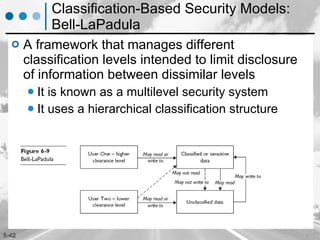Classification-Based Security Models: Bell-LaPadula A framework that manages different classification levels intended to limit disclosure of information between dissimilar levels It is known as a multilevel security system It uses a hierarchical classification structure 