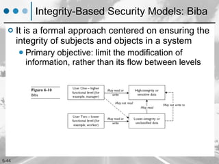 Integrity-Based Security Models: Biba It is a formal approach centered on ensuring the integrity of subjects and objects in a system Primary objective: limit the modification of information, rather than its flow between levels 