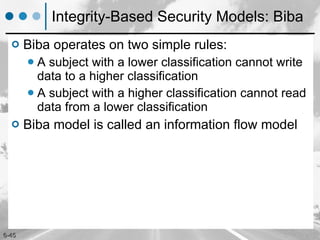 Integrity-Based Security Models: Biba Biba operates on two simple rules: A subject with a lower classification cannot write data to a higher classification A subject with a higher classification cannot read data from a lower classification Biba model   is called an information flow model 
