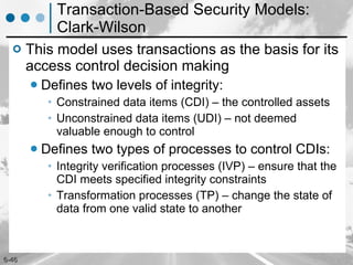 Transaction-Based Security Models: Clark-Wilson This model uses transactions as the basis for its access control decision making Defines two levels of integrity: Constrained data items (CDI) – the controlled assets Unconstrained data items (UDI) –  not deemed valuable enough to control Defines two types of processes to control CDIs: Integrity verification processes (IVP) –  ensure that the CDI meets specified integrity constraints Transformation processes (TP) –  change the state of data from one valid state to another 