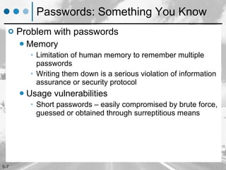 Passwords: Something You Know Problem with passwords Memory Limitation of human memory to remember multiple  passwords Writing them down is a serious violation of information assurance or security protocol Usage vulnerabilities Short passwords – easily compromised by brute force, guessed or obtained through surreptitious means 