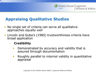 Copyright © 2011 Wolters Kluwer Health | Lippincott Williams & Wilkins
Appraising Qualitative Studies
• No single set of criteria can serve all qualitative
approaches equally well
• Lincoln and Guba’s (1985) trustworthiness criteria have
broad application
− Credibility
• Demonstrated by accuracy and validity that is
assured through documentation
• Roughly parallel to internal validity in quantitative
appraisal
 