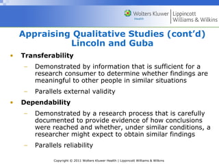 Copyright © 2011 Wolters Kluwer Health | Lippincott Williams & Wilkins
Appraising Qualitative Studies (cont’d)
Lincoln and Guba
• Transferability
− Demonstrated by information that is sufficient for a
research consumer to determine whether findings are
meaningful to other people in similar situations
− Parallels external validity
• Dependability
− Demonstrated by a research process that is carefully
documented to provide evidence of how conclusions
were reached and whether, under similar conditions, a
researcher might expect to obtain similar findings
− Parallels reliability
 