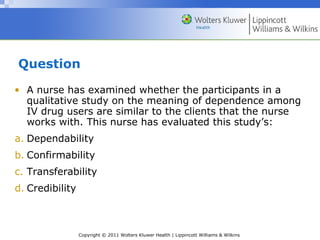 Copyright © 2011 Wolters Kluwer Health | Lippincott Williams & Wilkins
Question
• A nurse has examined whether the participants in a
qualitative study on the meaning of dependence among
IV drug users are similar to the clients that the nurse
works with. This nurse has evaluated this study’s:
a. Dependability
b. Confirmability
c. Transferability
d. Credibility
 