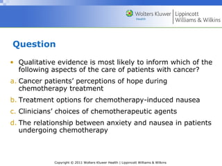 Copyright © 2011 Wolters Kluwer Health | Lippincott Williams & Wilkins
Question
• Qualitative evidence is most likely to inform which of the
following aspects of the care of patients with cancer?
a. Cancer patients’ perceptions of hope during
chemotherapy treatment
b. Treatment options for chemotherapy-induced nausea
c. Clinicians’ choices of chemotherapeutic agents
d. The relationship between anxiety and nausea in patients
undergoing chemotherapy
 