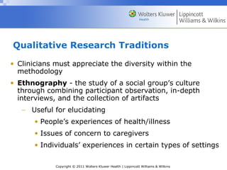 Copyright © 2011 Wolters Kluwer Health | Lippincott Williams & Wilkins
Qualitative Research Traditions
• Clinicians must appreciate the diversity within the
methodology
• Ethnography - the study of a social group’s culture
through combining participant observation, in-depth
interviews, and the collection of artifacts
− Useful for elucidating
• People’s experiences of health/illness
• Issues of concern to caregivers
• Individuals’ experiences in certain types of settings
 
