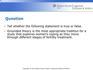 Copyright © 2011 Wolters Kluwer Health | Lippincott Williams & Wilkins
Question
• Tell whether the following statement is true or false.
• Grounded theory is the most appropriate tradition for a
study that explores women’s coping as they move
through different stages of fertility treatment.
 