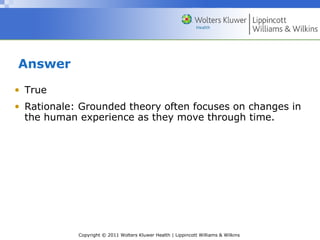 Copyright © 2011 Wolters Kluwer Health | Lippincott Williams & Wilkins
Answer
• True
• Rationale: Grounded theory often focuses on changes in
the human experience as they move through time.
 
