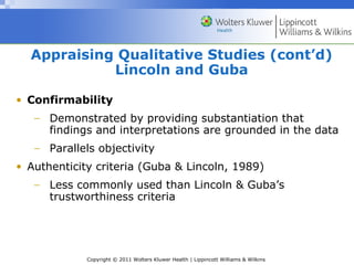 Copyright © 2011 Wolters Kluwer Health | Lippincott Williams & Wilkins
• Confirmability
− Demonstrated by providing substantiation that
findings and interpretations are grounded in the data
− Parallels objectivity
• Authenticity criteria (Guba & Lincoln, 1989)
− Less commonly used than Lincoln & Guba’s
trustworthiness criteria
Appraising Qualitative Studies (cont’d)
Lincoln and Guba
 