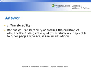 Copyright © 2011 Wolters Kluwer Health | Lippincott Williams & Wilkins
Answer
• c. Transferability
• Rationale: Transferability addresses the question of
whether the findings of a qualitative study are applicable
to other people who are in similar situations.
 