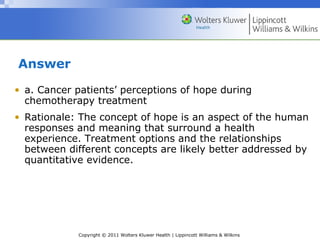 Copyright © 2011 Wolters Kluwer Health | Lippincott Williams & Wilkins
Answer
• a. Cancer patients’ perceptions of hope during
chemotherapy treatment
• Rationale: The concept of hope is an aspect of the human
responses and meaning that surround a health
experience. Treatment options and the relationships
between different concepts are likely better addressed by
quantitative evidence.
 