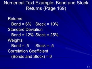 6-15
Numerical Text Example: Bond and Stock
Returns (Page 169)
Returns
Bond = 6% Stock = 10%
Standard Deviation
Bond = 12% Stock = 25%
Weights
Bond = .5 Stock = .5
Correlation Coefficient
(Bonds and Stock) = 0
 