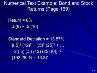 6-16
Numerical Text Example: Bond and Stock
Returns (Page 169)
Return = 8%
.5(6) + .5 (10)
Standard Deviation = 13.87%
[(.5)2 (12)2 + (.5)2 (25)2 + …
2 (.5) (.5) (12) (25) (0)] ½
[192.25] ½ = 13.87
 