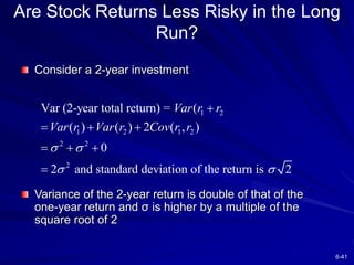 6-41
Are Stock Returns Less Risky in the Long
Run?
Consider a 2-year investment
Variance of the 2-year return is double of that of the
one-year return and σ is higher by a multiple of the
square root of 2
1 2
1 2 1 2
2 2
2
Var (2-year total return) = (
( ) ( ) 2 ( , )
0
2 and standard deviation of the return is 2
Var r r
Var r Var r Cov r r
 
 

  
  

 
