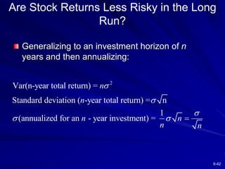 6-42
Are Stock Returns Less Risky in the Long
Run?
Generalizing to an investment horizon of n
years and then annualizing:
2
Var(n-year total return) =
Standard deviation ( -year total return) = n
1
(annualized for an - year investment) =
n
n
n n
n n



  
 