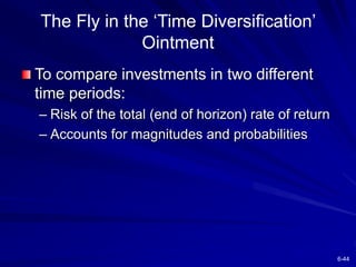 6-44
The Fly in the ‘Time Diversification’
Ointment
To compare investments in two different
time periods:
– Risk of the total (end of horizon) rate of return
– Accounts for magnitudes and probabilities
 