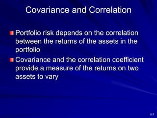6-7
Covariance and Correlation
Portfolio risk depends on the correlation
between the returns of the assets in the
portfolio
Covariance and the correlation coefficient
provide a measure of the returns on two
assets to vary
 