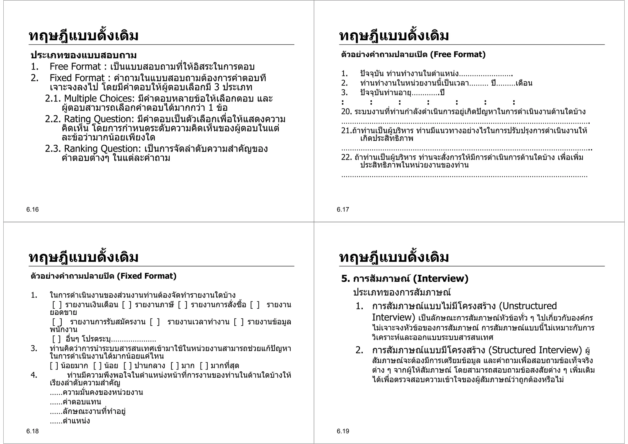 ทฤษฎีแบบดั้งเดิม                                                              ทฤษฎีแบบดั้งเดิม
 ประเภทของแบบสอบถาม                                                            ตัวอยางคําถามปลายเปด (Free Format)
 1. Free Format : เปนแบบสอบถามที่ใหอิสระในการตอบ
                                                                               1.    ปจจุบัน ทานทํางานในตําแหนง…………………….
 2. Fixed Format : คําถามในแบบสอบถามตองการคําตอบที                            2.    ทานทํางานในหนวยงานนี้เปนเวลา……… ป………เดือน
     เจาะจงลงไป โดยมีคําตอบใหผูตอบเลือกมี 3 ประเภท
                                                                               3.    ปจจุบันทานอายุ………….ป
    2.1. Multiple Choices: มีคําตอบหลายขอใหเลือกตอบ และ                      :        :         :        :       :        :        :
        ผูตอบสามารถเลือกคําตอบไดมากกวา 1 ขอ                                20. ระบบงานที่ทานกําลังดําเนินการอยูเกิดปญหาในการดําเนินงานดานใดบาง
    2.2. Rating Question: มีคําตอบเปนตัวเลือกเพื่อใหแสดงความ                 …………………………………………………………………………………………………….
        คิดเห็น โดยการกําหนดระดับความคิดเห็นของผูตอบในแต                     21.ถาทานเปนผูบริหาร ทานมีแนวทางอยางไรในการปรับปรุงการดําเนินงานให
        ละขอวามากนอยเพียงใด                                                       เกิดประสิทธิภาพ
    2.3. Ranking Question: เปนการจัดลําดับความสําคัญของ                       ……………………………………………………………………………………………………..
        คําตอบตางๆ ในแตละคําถาม                                              22. ถาทานเปนผูบริหาร ทานจะสั่งการใหมีการดําเนินการดานใดบาง เพื่อเพิ่ม
                                                                                     ประสิทธิภาพในหนวยงานของทาน
                                                                               ……………………………………………………………………………………………………



6.16                                                                          6.17




ทฤษฎีแบบดั้งเดิม                                                              ทฤษฎีแบบดั้งเดิม
 ตัวอยางคําถามปลายปด (Fixed Format)                                          5. การสัมภาษณ (Interview)
 1.    ในการดําเนินงานของสวนงานทานตองจัดทํารายงานใดบาง                        ประเภทของการสัมภาษณ
        [ ] รายงานเงินเดือน [ ] รายงานภาษี [ ] รายงานการสั่งซื้อ [ ] รายงาน       1. การสัมภาษณแบบไมมีโครงสราง (Unstructured
       ยอดขาย
        [ ] รายงานการรับสมัครงาน [ ] รายงานเวลาทํางาน [ ] รายงานขอมูล                Interview) เปนลักษณะการสัมภาษณหัวขอทั่ว ๆ ไปเกี่ยวกับองคกร
       พนักงาน                                                                          ไมเจาะจงหัวขอของการสัมภาษณ การสัมภาษณแบบนี้ไมเหมาะกับการ
        [ ] อื่นๆ โปรดระบุ…………………                                                       วิเคราะหและออกแบบระบบสารสนเทศ
 3.    ทานคิดวาการนําระบบสารสนเทศเขามาใชในหนวยงานสามารถชวยแกปญหา             2. การสัมภาษณแบบมีโครงสราง (Structured Interview) ผู
       ในการดําเนินงานไดมากนอยแคไหน
                                                                                        สัมภาษณจะตองมีการเตรียมขอมูล และคําถามเพื่อสอบถามขอเท็จจริง
       [ ] นอยมาก [ ] นอย [ ] ปานกลาง [ ] มาก [ ] มากที่สุด
                                                                                        ตาง ๆ จากผูใหสัมภาษณ โดยสามารถสอบถามขอสงสัยตาง ๆ เพิมเติม
                                                                                                                                                  ่
 4.          ทานมีความพึงพอใจในตําแหนงหนาที่การงานของทานในดานใดบางให
       เรียงลําดับความสําคัญ                                                            ไดเพื่อตรวจสอบความเขาใจของผูสัมภาษณวาถูกตองหรือไม
       ……ความมั่นคงของหนวยงาน
       ……คาตอบแทน
       ……ลักษณะงานที่ทําอยู
       ……ตําแหนง
6.18                                                                          6.19
 