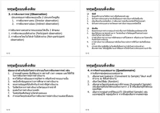 ทฤษฎีแบบดั้งเดิม                                                  ทฤษฎีแบบดั้งเดิม
  3. การสังเกตการณ (Observation)                                        ขอดี
                                                                   1.    ขอมูลที่รวบรวมไดมีความนาเชื่อถือคอนขางสูง
     ประเภทของการสังเกตแบงเปน 2 ประเภทใหญคือ                    2.    นักวิเคราะหระบบสามารถเห็นขันตอนการดําเนินการที่เกิดขึ้นจริง
                                                                                                        ้
     1. การสังเกตทางตรง (Director observation)                     3.    เมื่อเทียบกับเทคนิคอื่นๆ การสังเกตการณเปนเทคนิคที่ใชเงินทุนต่ํา
     2. การสังเกตทางออม (Indirect observation)                    4.    นักวิเคราะหระบบสามารถวัดผลการดําเนินการของเทคนิคนี้ได

                                                                         ขอเสีย
  การสังเกตทางตรงสามารถแบงยอยไดเปน 2 ลักษณะ                    1.    มีผลกระทบการทํางานของเจาหนาที่อาจทําใหอึดอัดและผิดพลาดได
  1. การสังเกตแบบมีสวนรวม (Participant observation)              2.    ตองใชระยะเวลาคอนขางมาก ไมเชนนันอาจไดขอมูลที่ไมครบถวนทุก
                                                                                                                 ้
                                                                         เงื่อนไขในการดําเนินการ
  2. การสังเกตโดยไมไดเขาไปมีสวนรวม (Non-participant           3.    การดําเนินการบางงานอาจมีลักษณะงานที่ไมสะดวก หรือชวงเวลาไมตรงกัน
    observation)                                                         กับนักวิเคราะหระบบ
                                                                   4.    การดําเนินการบางขั้นตอนอาจมีเงื่อนไขบางประการที่มีโอกาสเกิดขึ้นนอย
                                                                         มาก
                                                                   5.    เจาหนาที่อาจปฏิบัติงานไมเต็มที่เมื่อทราบวานักวิเคราะหจะเขามา
                                                                         สังเกตการณ โดยปฏิบัติงานเทาที่ตองการใหนักวิเคราะหระบบทราบเทานั้น

6.12                                                              6.13




ทฤษฎีแบบดั้งเดิม                                                  ทฤษฎีแบบดั้งเดิม
 ขอแนะนําสําหรับนักวิเคราะหระบบในการสังเกตการณ เชน              4. การจัดทําแบบสอบถาม (Questionnaire)
 1. กําหนดตัวบุคคล สิ่งที่ตองการ สถานที่ เวลา เหตุผล และวิธทใช
                                                          ี ี่        การเลือกกลุมผูตอบแบบสอบถาม
                                                                                        
     ในการสังเกตการณการดําเนินงาน                                  1. เลือกตามความสะดวก (Convenient to Sample) ไดแก คนที่
 2. ควรไดรับการยินยอมจากผูจัดการ หรือหัวหนาระบบงานนัน
                                                       ้               ทํางาน ณ ทีตั้งสํานักงาน
                                                                                      ่
 3. จดบันทึกขอมูลระหวางการศึกษาการดําเนินงาน                      2. เลือกโดยวิธีสุม (Random)
 4. ทบทวนขอมูลทีบนทึกกับเจาหนาทีผูดาเนินงาน
                    ่ ั             ่ ํ                             3. เลือกตามวัตถุประสงคเฉพาะทีกําหนด (Purposeful Sample)
                                                                                                       ่
 5. ไมขัดจังหวะการดําเนินงานใดๆของเจาหนาที่                          เชนเลือกผูที่เคยใชระบบนันนานกวา 2 ป หรือเลือกผูทใชระบบ
                                                                                                  ้                         ี่
 6. มุงสนใจการดําเนินงานหลัก                                           บอยที่สุด
 7. ไมสรุปขอสันนิษฐานใดๆดวยตนเอง                                 4. เลือกจากกลุมตางๆที่จัดแบงไว (Stratified Sample) เชน
                                                                        แบงกลุมผูใช กลุมผูบริหาร จากนันสุมเลือกจากแตละกลุม
                                                                                                        ้
 8. กําหนดวัตถุประสงคในการสังเกตการณดาเนินงานแตละขั้นตอน
                                          ํ




6.14                                                              6.15
 