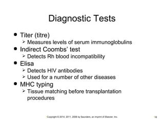 Diagnostic Tests 
 Titer (titre) 
 Measures levels of serum immunoglobulins 
 Indirect Coombs’ test 
 Detects Rh blood incompatibility 
•Copyright © 2014, 2011, 2006 by Saunders, an imprint of Elsevier, Inc. •18 
 Elisa 
 Detects HIV antibodies 
 Used for a number of other diseases 
 MHC typing 
 Tissue matching before transplantation 
procedures 
 