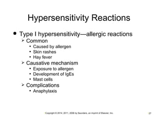 Hypersensitivity Reactions 
 Type I hypersensitivity—allergic reactions 
 Common 
• Caused by allergen 
• Skin rashes 
• Hay fever 
 Causative mechanism 
• Exposure to allergen 
• Development of IgEs 
• Mast cells 
 Complications 
• Anaphylaxis 
•Copyright © 2014, 2011, 2006 by Saunders, an imprint of Elsevier, Inc. •27 
 