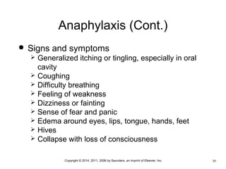 Anaphylaxis (Cont.) 
 Signs and symptoms 
 Generalized itching or tingling, especially in oral 
cavity 
 Coughing 
 Difficulty breathing 
 Feeling of weakness 
 Dizziness or fainting 
 Sense of fear and panic 
 Edema around eyes, lips, tongue, hands, feet 
 Hives 
 Collapse with loss of consciousness 
•Copyright © 2014, 2011, 2006 by Saunders, an imprint of Elsevier, Inc. •31 
 