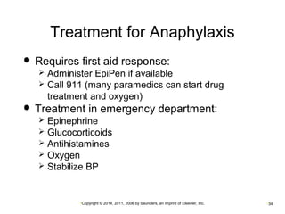 Treatment for Anaphylaxis 
 Requires first aid response: 
 Administer EpiPen if available 
 Call 911 (many paramedics can start drug 
treatment and oxygen) 
 Treatment in emergency department: 
 Epinephrine 
 Glucocorticoids 
 Antihistamines 
 Oxygen 
 Stabilize BP 
•Copyright © 2014, 2011, 2006 by Saunders, an imprint of Elsevier, Inc. •34 
 
