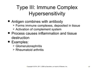 Type III: Immune Complex 
Hypersensitivity 
 Antigen combines with antibody 
 Forms immune complexes, deposited in tissue 
 Activation of complement system 
 Process causes inflammation and tissue 
destruction 
 Examples: 
 Glomerulonephritis 
 Rheumatoid arthritis 
•Copyright © 2014, 2011, 2006 by Saunders, an imprint of Elsevier, Inc. •37 
 