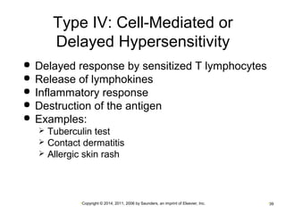 Type IV: Cell-Mediated or 
Delayed Hypersensitivity 
 Delayed response by sensitized T lymphocytes 
 Release of lymphokines 
 Inflammatory response 
 Destruction of the antigen 
 Examples: 
 Tuberculin test 
 Contact dermatitis 
 Allergic skin rash 
•Copyright © 2014, 2011, 2006 by Saunders, an imprint of Elsevier, Inc. •39 
 