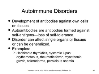 Autoimmune Disorders 
 Development of antibodies against own cells 
or tissues 
 Autoantibodies are antibodies formed against 
self-antigens—loss of self-tolerance. 
 Disorder can affect single organs or tissues 
or can be generalized. 
 Examples: 
 Hashimoto thyroiditis, systemic lupus 
erythematosus, rheumatic fever, myasthenia 
gravis, scleroderma, pernicious anemia 
•Copyright © 2014, 2011, 2006 by Saunders, an imprint of Elsevier, Inc. •40 
 