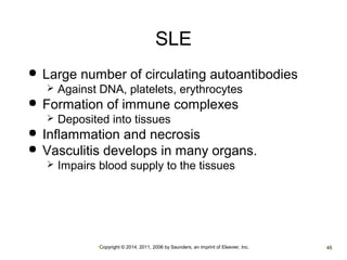 SLE 
 Large number of circulating autoantibodies 
 Against DNA, platelets, erythrocytes 
 Formation of immune complexes 
 Deposited into tissues 
 Inflammation and necrosis 
 Vasculitis develops in many organs. 
 Impairs blood supply to the tissues 
•Copyright © 2014, 2011, 2006 by Saunders, an imprint of Elsevier, Inc. •45 
 