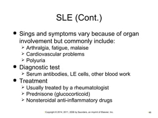 SLE (Cont.) 
 Sings and symptoms vary because of organ 
involvement but commonly include: 
 Arthralgia, fatigue, malaise 
 Cardiovascular problems 
 Polyuria 
 Diagnostic test 
 Serum antibodies, LE cells, other blood work 
 Treatment 
 Usually treated by a rheumatologist 
 Prednisone (glucocorticoid) 
 Nonsteroidal anti-inflammatory drugs 
•Copyright © 2014, 2011, 2006 by Saunders, an imprint of Elsevier, Inc. •46 
 